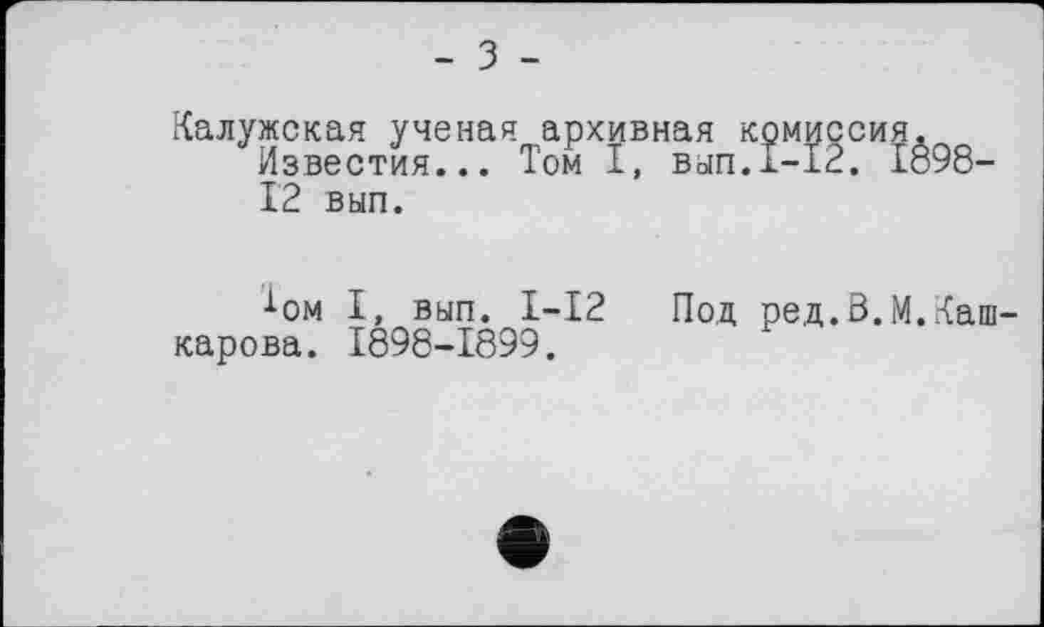 ﻿- З -
Калужская ученая архивная комиссия.
Известия... Том I, вып.х-12. 1898-12 вып.
J-ом I, вып. I-12 Под ред.В.М.Каш-карова. 1898-1899.